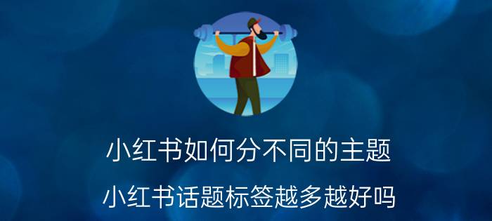 小红书如何分不同的主题 小红书话题标签越多越好吗？